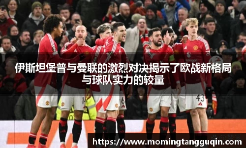 伊斯坦堡普与曼联的激烈对决揭示了欧战新格局与球队实力的较量